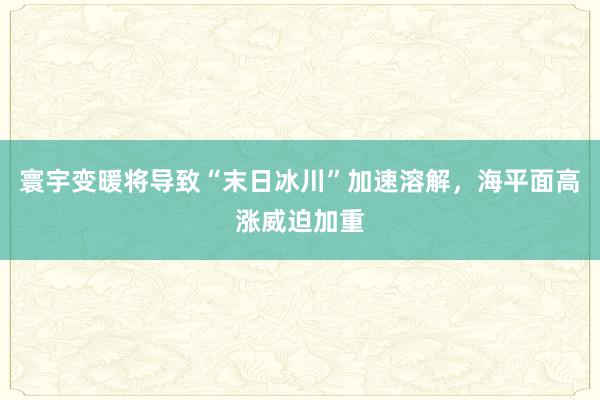 寰宇变暖将导致“末日冰川”加速溶解，海平面高涨威迫加重